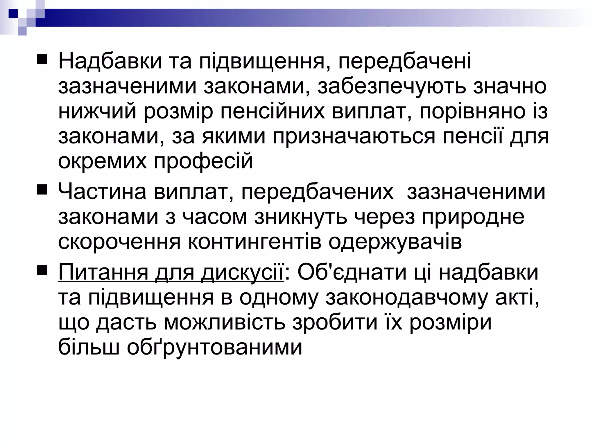 Надбавки та підвищення, передбачені зазначеними законами, забезпечують значно нижчий розмір пенсійних виплат, порівняно із законами, за якими призначаються пенсії для окремих професій Частина виплат, передбачених  зазначеними законами з часом зникнуть через природне скорочення контингентів одержувачів Питання для дискусії : Об'єднати ці надбавки та підвищення в одному законодавчому акті, що дасть можливість зробити їх розміри більш обґрунтованими  