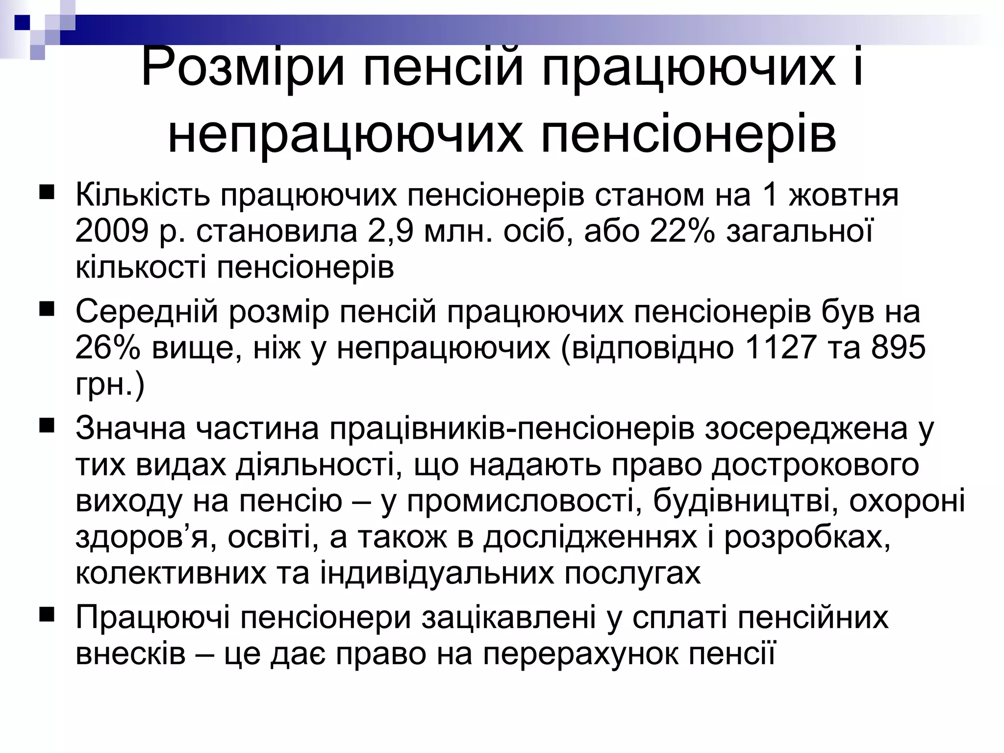 Розміри пенсій працюючих і непрацюючих пенсіонерів Кількість працюючих пенсіонерів станом на 1 жовтня 2009 р. становила 2,9 млн. осіб, або 22% загальної кількості пенсіонерів Середній розмір пенсій працюючих пенсіонерів був на 26% вище, ніж у непрацюючих (відповідно 1127 та 895 грн.) Значна частина працівників-пенсіонерів зосереджена у тих видах діяльності, що надають право дострокового виходу на пенсію – у промисловості, будівництві, охороні здоров’я, освіті, а також в дослідженнях і розробках, колективних та індивідуальних послугах  Працюючі пенсіонери зацікавлені у сплаті пенсійних внесків – це дає право на перерахунок пенсії 