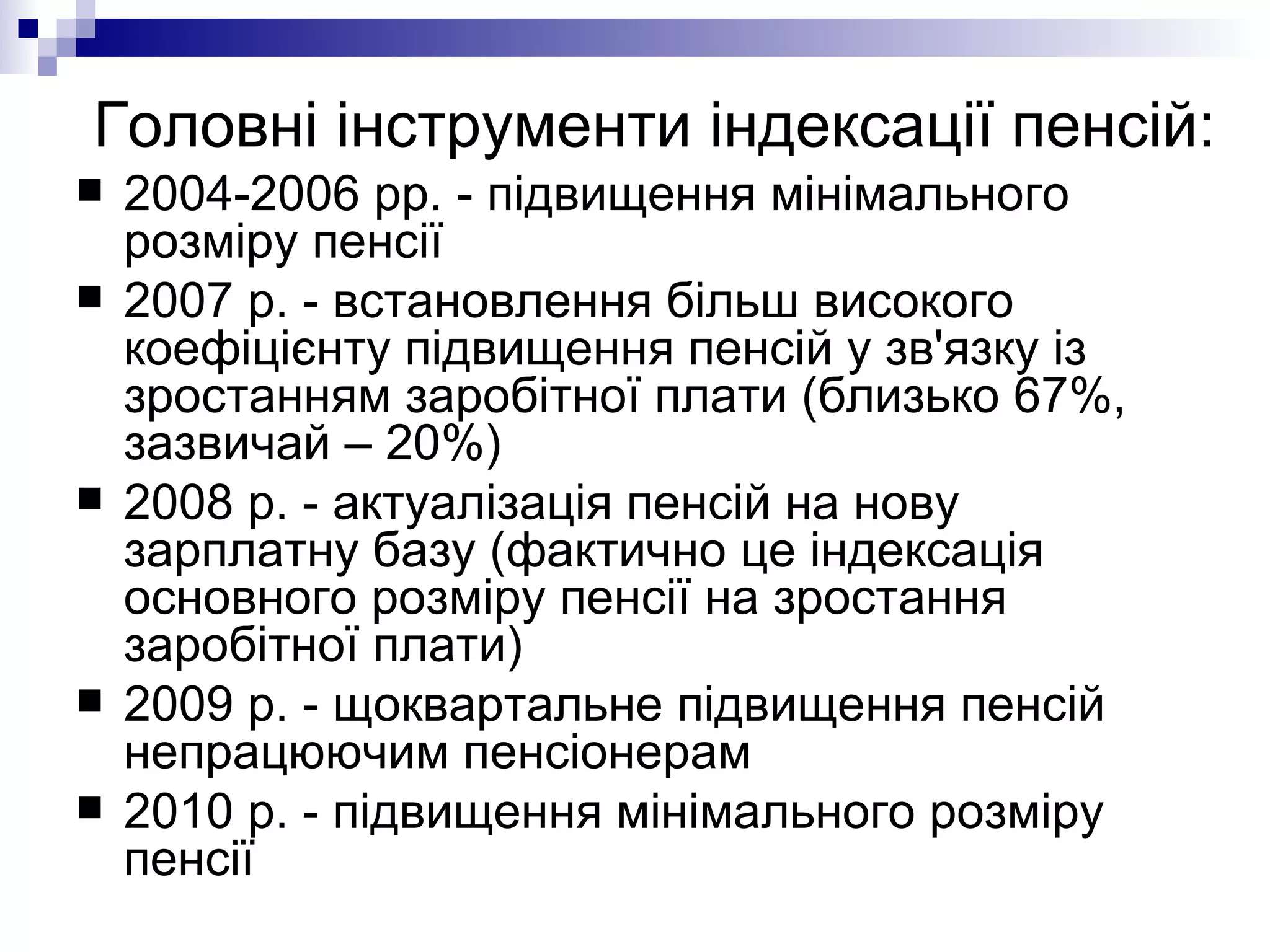 Головні інструменти індексації пенсій: 2004-2006 рр. - підвищення мінімального розміру пенсії 2007 р. - встановлення більш високого коефіцієнту підвищення пенсій у зв'язку із зростанням заробітної плати (близько 67%, зазвичай – 20%)  2008 р. - актуалізація пенсій на нову зарплатну базу (фактично це індексація основного розміру пенсії на зростання заробітної плати) 2009 р. - щоквартальне підвищення пенсій непрацюючим пенсіонерам 2010 р. - підвищення мінімального розміру пенсії 