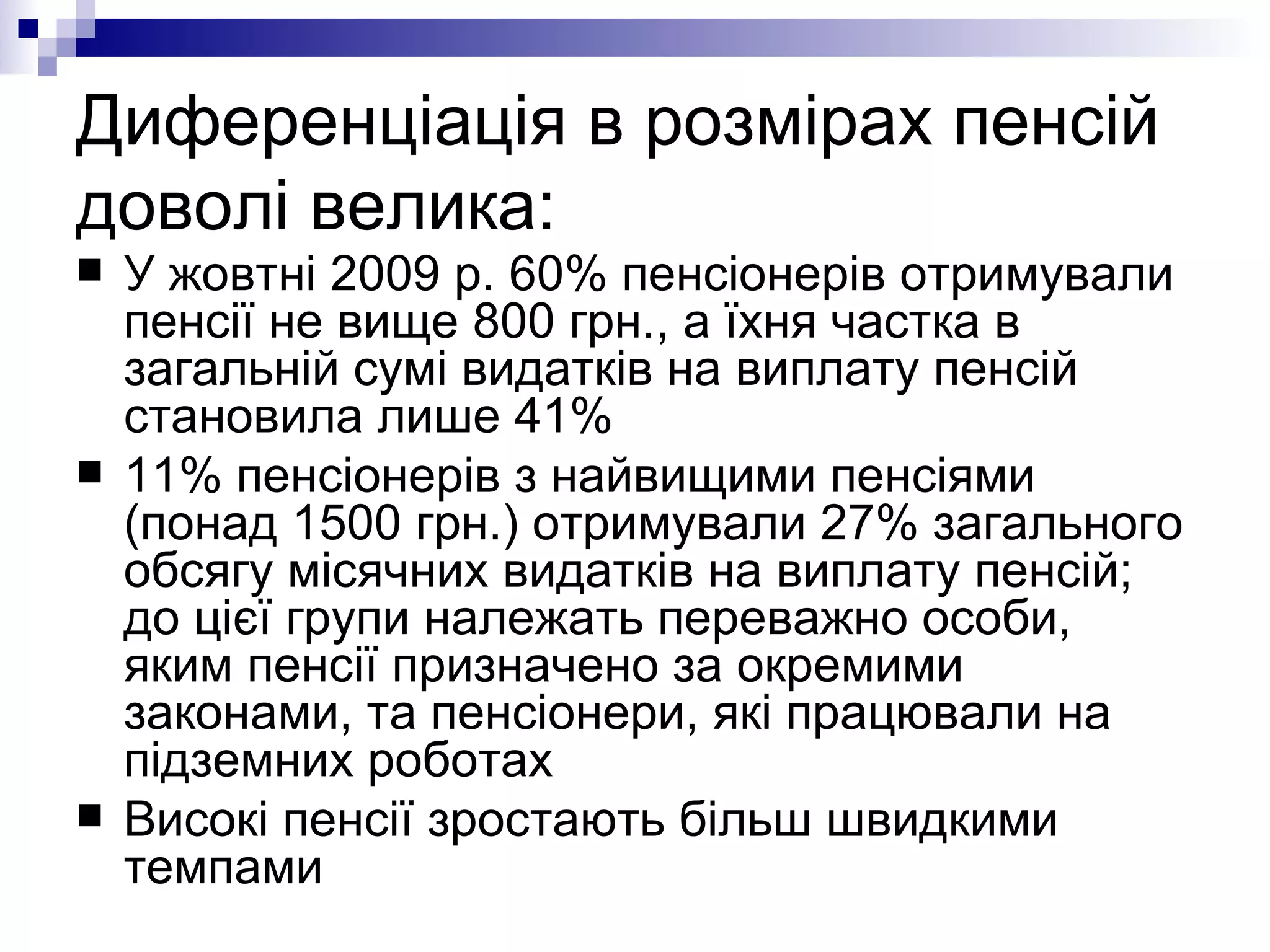 Диференціація в розмірах пенсій доволі велика: У жовтні 2009 р. 60% пенсіонерів отримували пенсії не вище 800 грн., а їхня частка в загальній сумі видатків на виплату пенсій становила лише 41%  11% пенсіонерів з найвищими пенсіями (понад 1500 грн.) отримували 27% загального обсягу місячних видатків на виплату пенсій; до цієї групи належать переважно особи, яким пенсії призначено за окремими законами, та пенсіонери, які працювали на підземних роботах Високі пенсії зростають більш швидкими темпами 