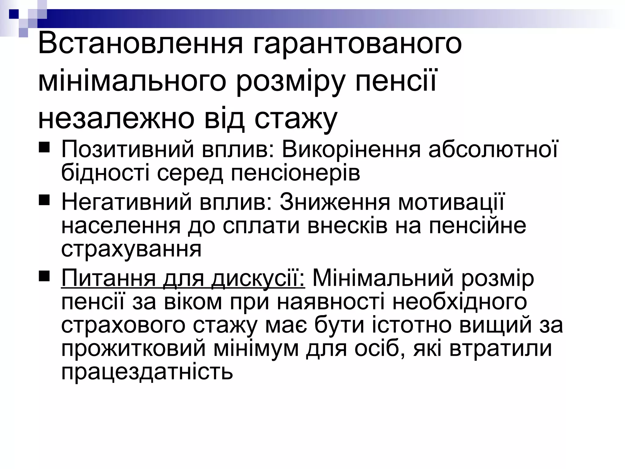 Встановлення гарантованого мінімального розміру пенсії незалежно від стажу Позитивний вплив: Викорінення абсолютної бідності серед пенсіонерів Негативний вплив: Зниження мотивації населення до сплати внесків на пенсійне страхування Питання для дискусії:  Мінімальний розмір пенсії за віком при наявності необхідного страхового стажу має бути істотно вищий за прожитковий мінімум для осіб, які втратили працездатність 