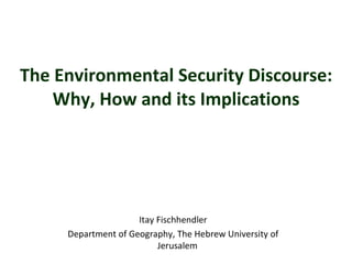 The Environmental Security Discourse:  Why, How and its Implications  Itay Fischhendler Department of Geography,  The Hebrew University  of  Jerusalem   
