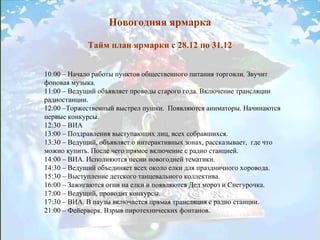 Новогодняя ярмарка Тайм план ярмарки с 28.12 по 31.12 10:00 – Начало работы пунктов общественного питания торговли. Звучит фоновая музыка.  11:00 – Ведущий объявляет проводы старого года. Включение трансляции радиостанции.  12:00 –Торжественный выстрел пушки.  Появляются аниматоры. Начинаются первые конкурсы.  12:30 – ВИА 13:00 – Поздравления выступающих лиц, всех собравшихся.  13:30 – Ведущий, объявляет о интерактивных зонах, рассказывает,  где что можно купить. После чего прямое включение с радио станцией.  14:00 – ВИА. Исполняются песни новогодней тематики.  14:30 – Ведущий объединяет всех около елки для праздничного хоровода.  15:30 – Выступление детского танцевального коллектива.  16:00 – Зажигаются огни на елки и появляются Дед мороз и Снегурочка.  17:00 – Ведущий, проводит конкурсы.  17:30 – ВИА. В паузы включается прямая трансляция с радио станции.  21:00 – Фейерверк. Взрыв пиротехнических фонтанов.  