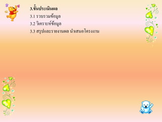 3.ขั้นประเมินผล
3.1 รวบรวมข้อมูล
3.2 วิเคราะห์ขอมูล
              ้
3.3 สรุ ปและรายงานผล นาเสนอโครงงาน
 