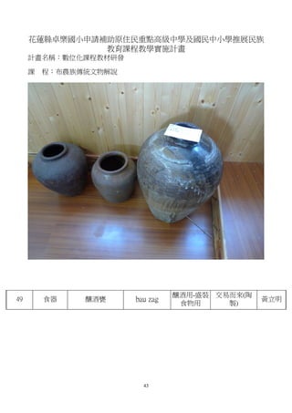 花蓮縣卓樂國小申請補助原住民重點高級中學及國民中小學推展民族
               教育課程教學實施計畫
     計畫名稱：數位化課程教材研發

     課   程：布農族傳統文物解說




                                 釀酒用-盛裝 交易而來(陶
49       食器    釀酒甕     bau zag                   黃立明
                                  食物用     製)




                         43
 