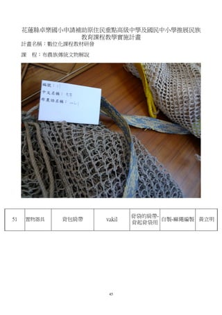 花蓮縣卓樂國小申請補助原住民重點高級中學及國民中小學推展民族
               教育課程教學實施計畫
     計畫名稱：數位化課程教材研發

     課   程：布農族傳統文物解說




                               背袋的肩帶-
51   置物器具     背包肩帶     vakil          自製-麻繩編製 黃立明
                               背起背袋用




                        45
 