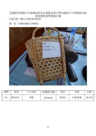 花蓮縣卓樂國小申請補助原住民重點高級中學及國民中小學推展民族
                 教育課程教學實施計畫
       計畫名稱：數位化課程教材研發

       課   程：布農族傳統文物解說




編號         類別   中文名稱     布農語名稱      用途     來源     紀錄

54-1   置物器具      背籃      palangan   背物品   自製-藤編   黃立明




                           48
 