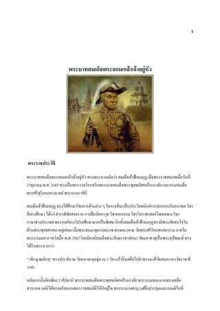 1




                        พระบาทสมเด็จพระจอมเกล้ าเจ้ าอยู่หัว




พระราชประวัติ

พระบาทสมเด็จพระจอมเกล้าเจ้าอยูหว ทรงพระนามเดิมว่า สมเด็จเจ้าฟ้ ามงกุฎ เด็จพระราชสมภพเมื่อวันที่
                               ่ ั
17ตุลาคม พ.ศ. 2347 ทรงเป็ นพระราชโอรสในพระบาทสมเด็จพระพุทธเลิศหล้านภาลัย และกรมสมเด็จ
พระศรี สุริเยนทรามาตย์ พระบรมราชินี

สมเด็จเจ้าฟ้ ามงกุฎ ทรงได้ศึกษาวิชาการด้านต่าง ๆ ในการที่จะเป็ นประโยชน์แก่การปกครองในอนาคต วิชา
ที่ทรงศึกษา ได้แก่ ตาราพิชยสงคราม การฝึ กหัดอาวุธ วิชาคหกรรม วิชาโหราศาสตร์โดยเฉพาะวิชา
                           ั
ภาษาต่างประเทศ พระองค์ทรงโปรดศึกษามากเป็ นพิเศษ อีกทั้งสมเด็จเจ้าฟ้ ามงกุฎทรงมีพระทัยสนใจใน
ด้านพระพุทธศาสนาอยูเ่ สมอ เมื่อพระชนมายุครบผนวช ทรงผนวช ณ วัดพระศรี รัตนศาสดาราม ภายใน
พระบรมมหาราชวังเมื่อ พ.ศ. 2367โดยมีองค์สมเด็จพระสังฆราช (ด่อน) วัดมหาธาตุเป็ นพระอุปัชฌาย์ ทรง
ได้รับพระฉายาว่า

“วชิรญาณภิกขุ” ทรงประทับ ณ วัดมหาธาตุอยูนาน 3 วัน แล้วจึงเสด็จไปจาพรรษาที่วดสมอราย (วัดราชาธิ
                                        ่                                  ั
วาส)

หลังจากนั้นอีกเพียง 2 สัปดาห์ พระบาทสมเด็จพระพุทธเลิศหล้านภาลัย พระบรมชนกนาถทรงเสด็จ
สวรรคต แต่มิได้ทรงตรัสมอบพระราชสมบัติให้กบผูใด พระบรมวงศานุวงศ์จึงประชุมและลงมติในที่
                                            ั ้
 