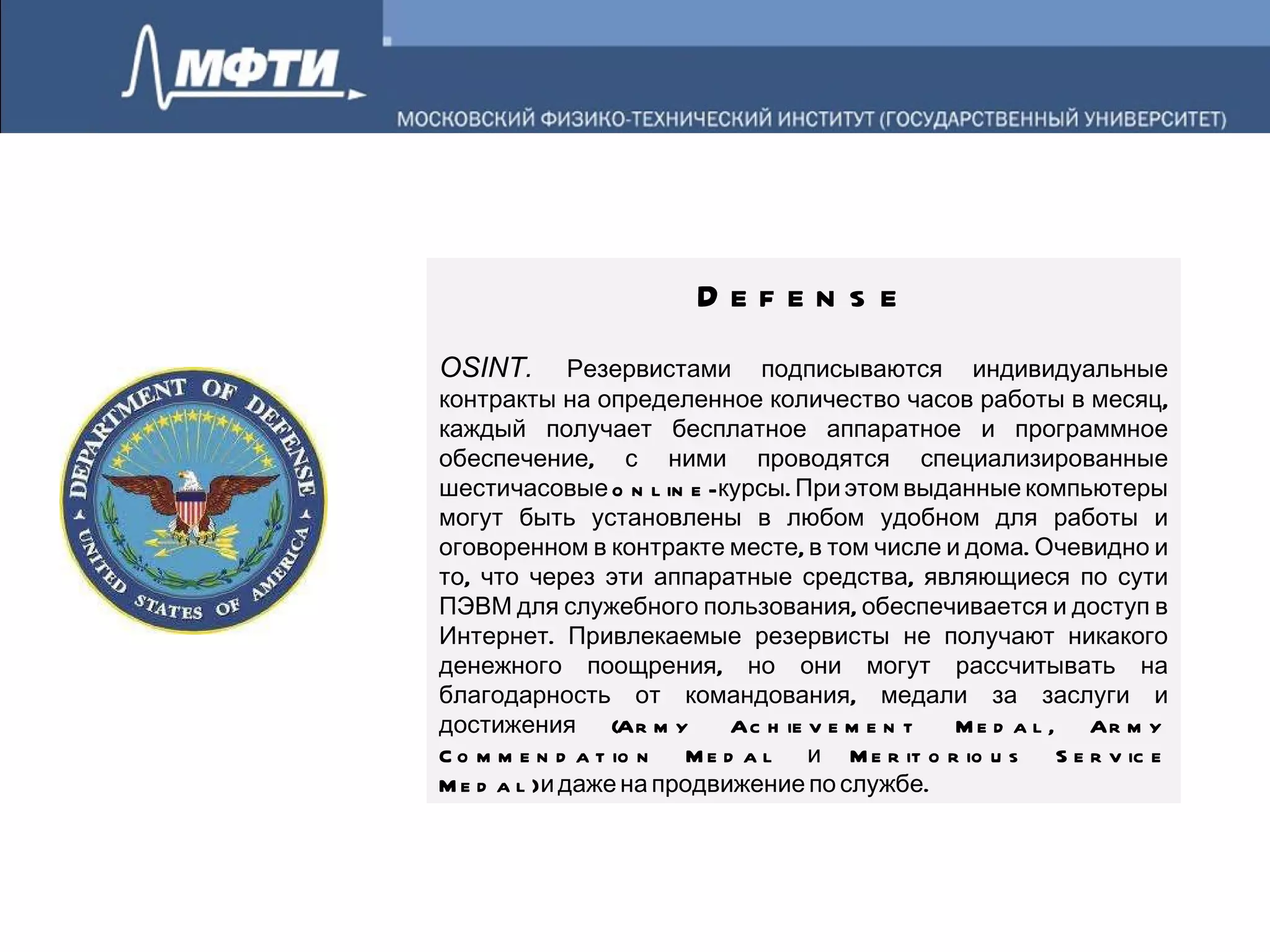 Defense OSINT.  Резервистами подписываются индивидуальные контракты на определенное количество часов работы в месяц, каждый получает бесплатное аппаратное и программное обеспечение, с ними проводятся специализированные шестичасовые online-курсы. При этом выданные компьютеры могут быть установлены в любом удобном для работы и оговоренном в контракте месте, в том числе и дома. Очевидно и то, что через эти аппаратные средства, являющиеся по сути ПЭВМ для служебного пользования, обеспечивается и доступ в Интернет. Привлекаемые резервисты не получают никакого денежного поощрения, но они могут рассчитывать на благодарность от командования, медали за заслуги и достижения (Army Achievement Medal, Army Commendation Medal и Meritorious Service Medal) и даже на продвижение по службе. 