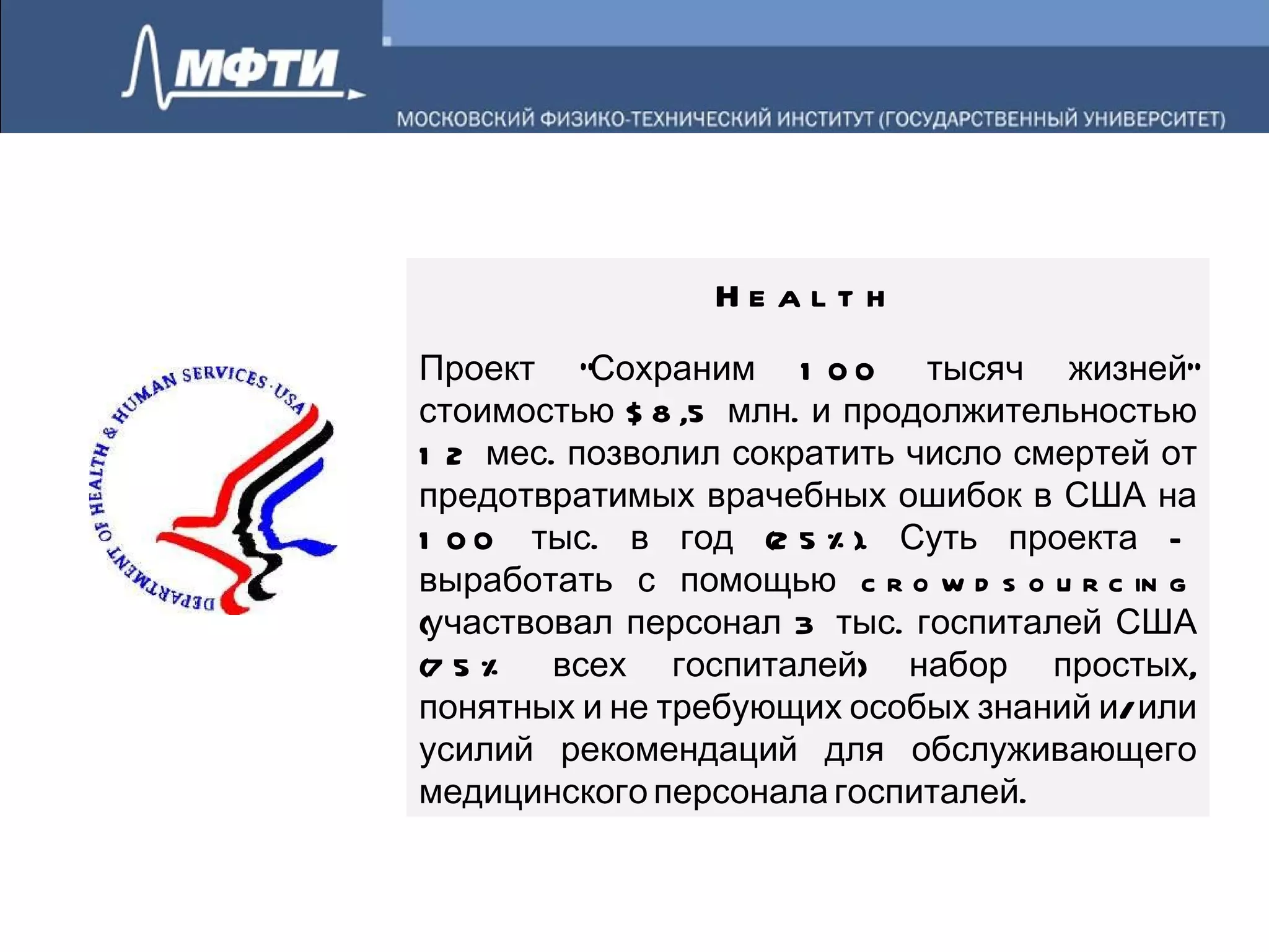 Health Проект "Сохраним 100 тысяч жизней" стоимостью $8,5 млн. и продолжительностью 12 мес. позволил сократить число смертей от предотвратимых врачебных ошибок в США на 100 тыс. в год (25%). Суть проекта – выработать с помощью crowdsourcing (участвовал персонал 3 тыс. госпиталей США (75% всех госпиталей) набор простых, понятных и не требующих особых знаний и/или усилий рекомендаций для обслуживающего медицинского персонала госпиталей.  