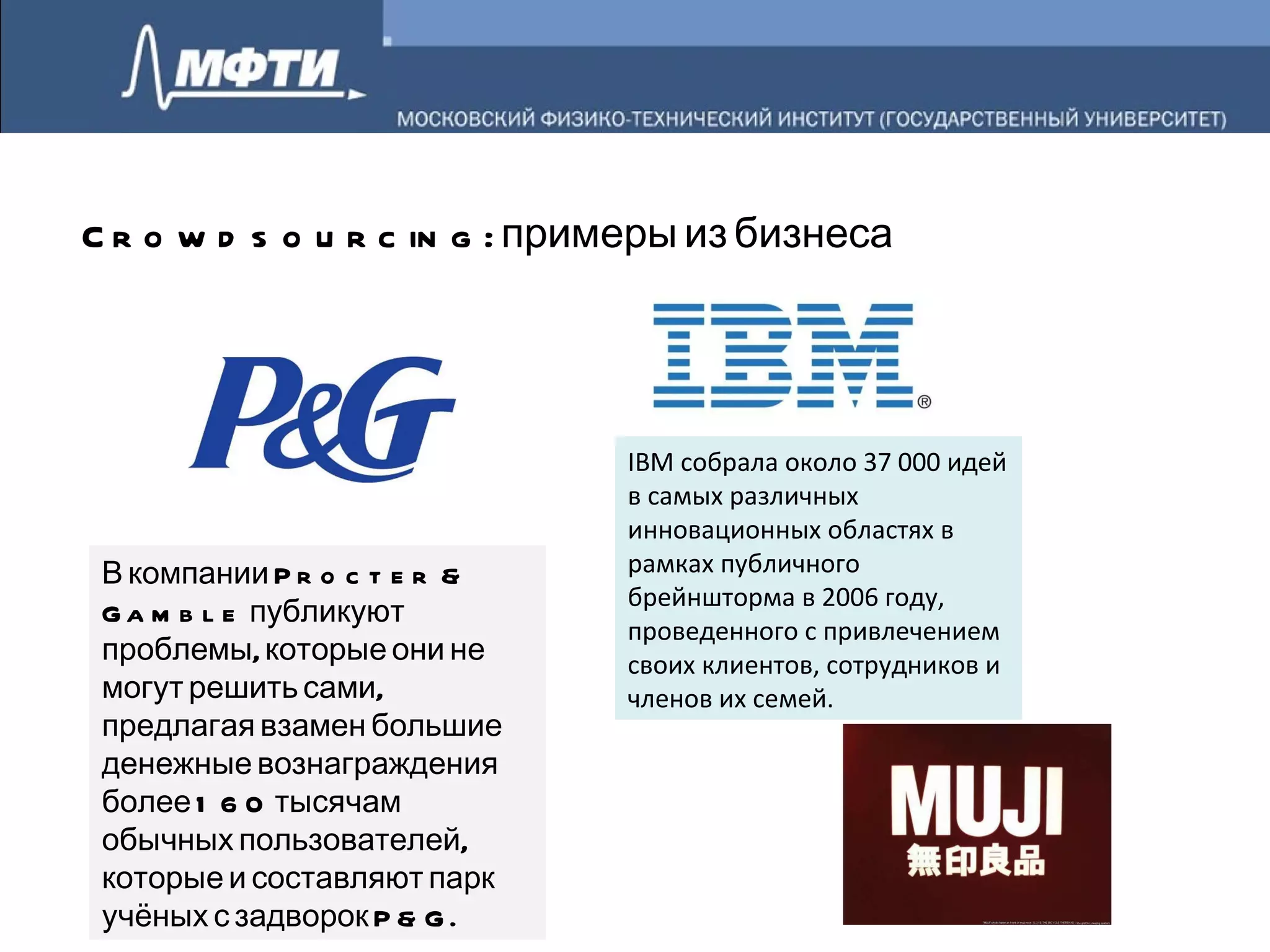 Crowdsourcing:  примеры из бизнеса В компании Procter & Gamble публикуют проблемы, которые они не могут решить сами, предлагая взамен большие денежные вознаграждения более 160 тысячам обычных пользователей, которые и составляют парк учёных с задворок P&G. IBM собрала около 37 000 идей в самых различных инновационных областях в рамках публичного брейншторма в 2006 году, проведенного с привлечением своих клиентов, сотрудников и членов их семей. 