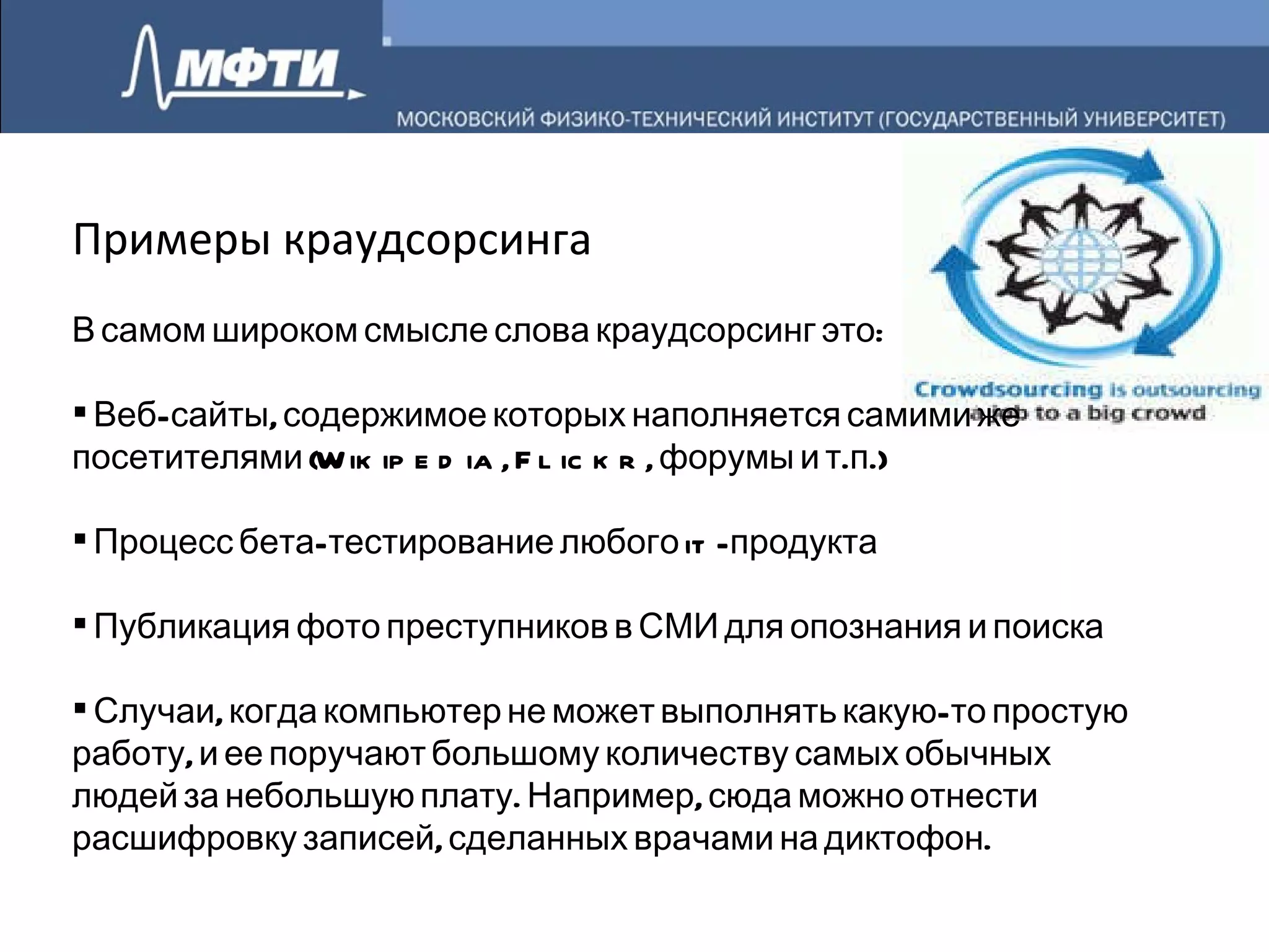 Примеры краудсорсинга В самом широком смысле слова краудсорсинг это: Веб-сайты, содержимое которых наполняется самими же посетителями (Wikipedia, Flickr, форумы и т.п.) Процесс бета-тестирование любого it-продукта Публикация фото преступников в СМИ для опознания и поиска Случаи, когда компьютер не может выполнять какую-то простую работу, и ее поручают большому количеству самых обычных людей за небольшую плату. Например, сюда можно отнести расшифровку записей, сделанных врачами на диктофон. 