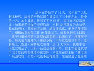 這次在營地守了 11 天，其中有 7 天見到北極熊。這裡的平均氣溫在攝氏零下三十度左右，最冷的一天，加上風速，達到了零下 53 度，那可真叫奇寒無比﹗如果把手指從手套裡取出，不到 10 秒就會失去知覺。我在拍照時，鼻涕來不及擦，結果凍成冰，把鼻子都凍傷了。相機的電池每工作 10 分鐘左右，就要拿到車上回暖，連平時很好使的三角架的調節鈕，也凍住了，擰都擰不動。每天要在野外呆十幾個小時，中午就吃塊三明治，要到晚上九點過才回營地吃晚餐，這 11 天下來，我幾乎要恨死三明治了。因為一站就是幾個小時，腳上穿的能抗零下 120 度的鞋都抵擋不住寒冷，只能靠在腳上貼“熱可貼”勉強取暖。但是不敢也不捨得離開，生怕錯過了北極熊。 
