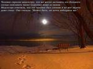 Человек спросил медсестру,   что же могло заставить его больного соседа   описывать такие чудесные вещи за окном . Медсестра ответила, что тот человек был слепым и не мог видеть даже стену. Она сказала:   "Может быть, он хотел взбодрить вас". 