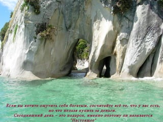 Если вы хотите ощутить себя богатым, сосчитайте всё то, что у вас есть, но что нельзя купить за деньги.  Сегодняшний день – это подарок ,  именно поэтому он называется "Настоящее" (Игра слов, по-английски "Настоящее" – "Презент") 