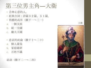 第三位男主角—大衛合神心意的人。經典台詞：詩篇３２篇、５１篇。得勝的高昇（撒下一～三一）一個支派統一全國龐大王國悲哀的沈淪（撒下十～二十）個人蒙羞家庭破碎百姓不滿結語（撒下二一～二四）大衛