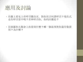 應用及討論在撒上看見上帝呼召撒母耳，對你而言何謂呼召？現在式走在呼召當中嗎？若神呼召你，你的回應是？在掃羅和大衛身上你看到什麼？哪一個故事對你最印象深刻？為什麼？