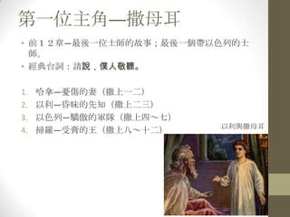 第一位主角—撒母耳前１２章—最後一位士師的故事；最後一個帶以色列的士師。經典台詞：請說，僕人敬聽。哈拿—憂傷的妻（撒上一二）以利—昏昧的先知（撒上二三）以色列—驕傲的軍隊（撒上四～七）掃羅—受膏的王（撒上八～十二）以利與撒母耳