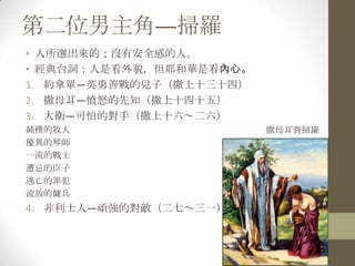 第二位男主角—掃羅人所選出來的；沒有安全感的人。經典台詞：人是看外貌，但耶和華是看內心。約拿單—英勇善戰的兒子（撒上十三十四）撒母耳—憤怒的先知（撒上十四十五）大衛—可怕的對手（撒上十六～二六）純樸的牧人優異的琴師一流的戰士遭忌的臣子逃亡的罪犯流放的傭兵非利士人—頑強的對敵（二七～三一）撒母耳膏掃羅