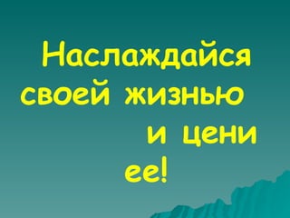 Наслаждайся своей жизнью  и цени ее! 