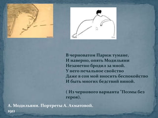 В черноватом Париж тумане,И наверно, опять МодильяниНезаметно бродил за мной.У него печальное свойствоДаже в сон мой вносить беспокойствоИ быть многих бедствий виной.( Из чернового варианта "Поэмы без героя). А. Модильяни. Портреты А. Ахматовой.1911 