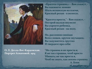 «Красота страшна,» - Вам скажут, -Вы накинете ленивоШаль испанскую на плечи,Красный розан - в волосах."Красота проста," - Вам скажут, -Пестрой шалью неумелоВы укроете ребенка,Красный розан - на полу.Но, рассеянно внимаяВсем словам, кругом звучащим,Вы задумаетесь грустноИ твердите про себя:"Не страшна и не проста я;Я не так страшна, чтоб простоУбивать; не так проста я,Чтоб не знать, как жизнь страшна.                                          А. Блок                                         16 декабря 1913О. Л. Делла-Вос-Кардовская.Портрет Ахматовой. 1914