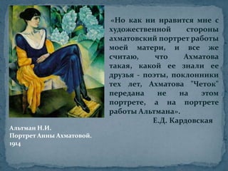 «Но как ни нравится мне с художественной стороны ахматовский портрет работы моей матери, и все же считаю, что Ахматова такая, какой ее знали ее друзья - поэты, поклонники тех лет, Ахматова "Четок" передана не на этом портрете, а на портрете работы Альтмана».                        Е.Д. КардовскаяАльтман Н.И.Портрет Анны Ахматовой.1914