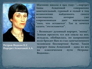 Шагинян писала в 1922 году: "...портрет Анны Ахматовой совершенно замечательный, суровый и голый в том великолепии найденного, своего классицизма, которое уже современникам дает впечатление "того, что останется". Так и хочется казать: "это останется'".« Возникает духовный портрет, "икона". Земная прелесть тут вся сошла на нет, исхудала, обобщилась, но напряжение воли бросает Вам из глаз запечатленного человеком бессмертное бытие. Таков портрет Анны Ахматовой – одна из вех на классическом пути Петрова-Водкина».Петров-Водкин К.С. Портрет Ахматовой А.А.