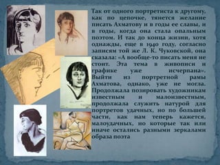 Так от одного портретиста к другому, как по цепочке, тянется желание писать Ахматову и в годы ее славы, и в годы, когда она стала опальным поэтом. И так до конца жизни, хотя однажды, еще в 1940 году, согласно записям той же Л. К. Чуковской, она сказала: «А вообще-то писать меня не стоит. Эта тема в живописи и графике уже  исчерпана».Выйти из портретной рамы Ахматова, однако, уже не могла. Продолжала позировать художникам известным и малоизвестным, продолжала служить натурой для портретов удачных, но по большей части, как нам теперь кажется, малоудачных, но которые так или иначе остались разными зеркалами образа поэта