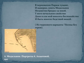 В черноватом Париж тумане,И наверно, опять МодильяниНезаметно бродил за мной.У него печальное свойствоДаже в сон мой вносить беспокойствоИ быть многих бедствий виной.( Из чернового варианта "Поэмы без героя). А. Модильяни. Портреты А. Ахматовой.1911 