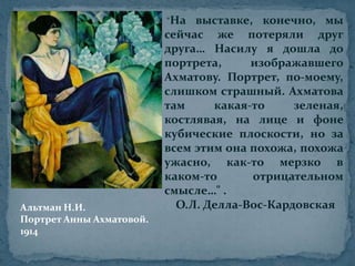 "На выставке, конечно, мы сейчас же потеряли друг друга… Насилу я дошла до портрета, изображавшего Ахматову. Портрет, по-моему, слишком страшный. Ахматова там какая-то зеленая, костлявая, на лице и фоне кубические плоскости, но за всем этим она похожа, похожа ужасно, как-то мерзко в каком-то отрицательном смысле…" .    О.Л. Делла-Вос-КардовскаяАльтман Н.И.Портрет Анны Ахматовой.1914
