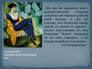 «Но как ни нравится мне с художественной стороны ахматовский портрет работы моей матери, и все же считаю, что Ахматова такая, какой ее знали ее друзья - поэты, поклонники тех лет, Ахматова "Четок" передана не на этом портрете, а на портрете работы Альтмана».                        Е.Д. КардовскаяАльтман Н.И.Портрет Анны Ахматовой.1914