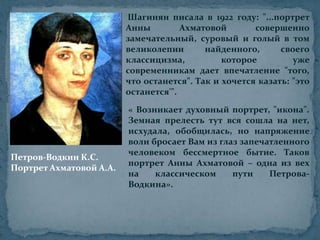 Шагинян писала в 1922 году: "...портрет Анны Ахматовой совершенно замечательный, суровый и голый в том великолепии найденного, своего классицизма, которое уже современникам дает впечатление "того, что останется". Так и хочется казать: "это останется'".« Возникает духовный портрет, "икона". Земная прелесть тут вся сошла на нет, исхудала, обобщилась, но напряжение воли бросает Вам из глаз запечатленного человеком бессмертное бытие. Таков портрет Анны Ахматовой – одна из вех на классическом пути Петрова-Водкина».Петров-Водкин К.С. Портрет Ахматовой А.А.