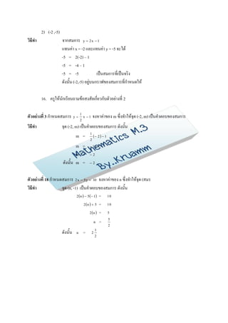 2) (-2 ,-5)
วิธีทา                 จากสมการ y  2 x  1
                       แทนค่า x = -2 และแทนค่า y = -5 จะได้
                       -5 = 2(-2) – 1
                       -5 = -4 – 1
                       -5 = -5                เป็นสมการที่เป็นจริง
                       ดังนั้น (-2,-5) อยู่บนกราฟของสมการที่กาหนดให้

         16. ครูให้นักเรียนถามข้อสงสัยเกี่ยวกับตัวอย่างที่ 2

ตัวอย่างที่ 3 กาหนดสมการ         y
                                      1
                                          x 1    จงหาค่าของ m ซึ่งทาให้จุด (-2, m) เป็นคาตอบของสมการ
                                      2
วิธีทา                 จุด (-2, m) เป็นคาตอบของสมการ ดังนั้น
                                  m =         1
                                                   2   1
                                              2
                               m =            11

                               m =            2

                       ดังนั้น m =            2



ตัวอย่างที่ 18 กาหนดสมการ 2 x  5 y  10 จงหาค่าของ n ซึ่งทาให้จุด (สมร
วิธีทา              จุด (n, -1) เป็นคาตอบของสมการ ดังนั้น
                                  2  n   5   1 =         10

                                          2 n   5 =         10

                                              2 n  =         5
                                                               5
                                                     n   =
                                                               2

                       ดังนั้น    n       =      2
                                                     1
                                                     2
 