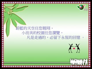 蔚藍的天空任您翱翔、
  小而美的校園任您瀏覽，
   凡是走過的，必留下永恆的回憶 。
 