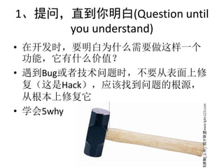 1、提问，直到你明白(Question until
     you understand)
• 在开发时，要明白为什么需要做这样一个
  功能，它有什么价值？
• 遇到Bug或者技术问题时，不要从表面上修
  复（这是Hack），应该找到问题的根源，
  从根本上修复它
• 学会5why
 