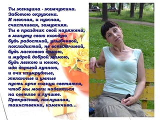 Ты женщина - жемчужина. Заботою окружена. И нежная, и нужная, счастливая, замужняя. Ты в праздник свой наряжена, в минуту свою каждую будь радостной, улыбчивой, покладистой, не вспыльчивой, будь ласковою самою, и мудрой доброй мамою, будь легкою и юною, идя дорогой лунною, и очи изумрудные, желанные и умные пусть ярче солнца светятся, чтоб мы могли надеяться на светлое и лучшее. Прекрасная, послушная, таинственна, изменчива... 
