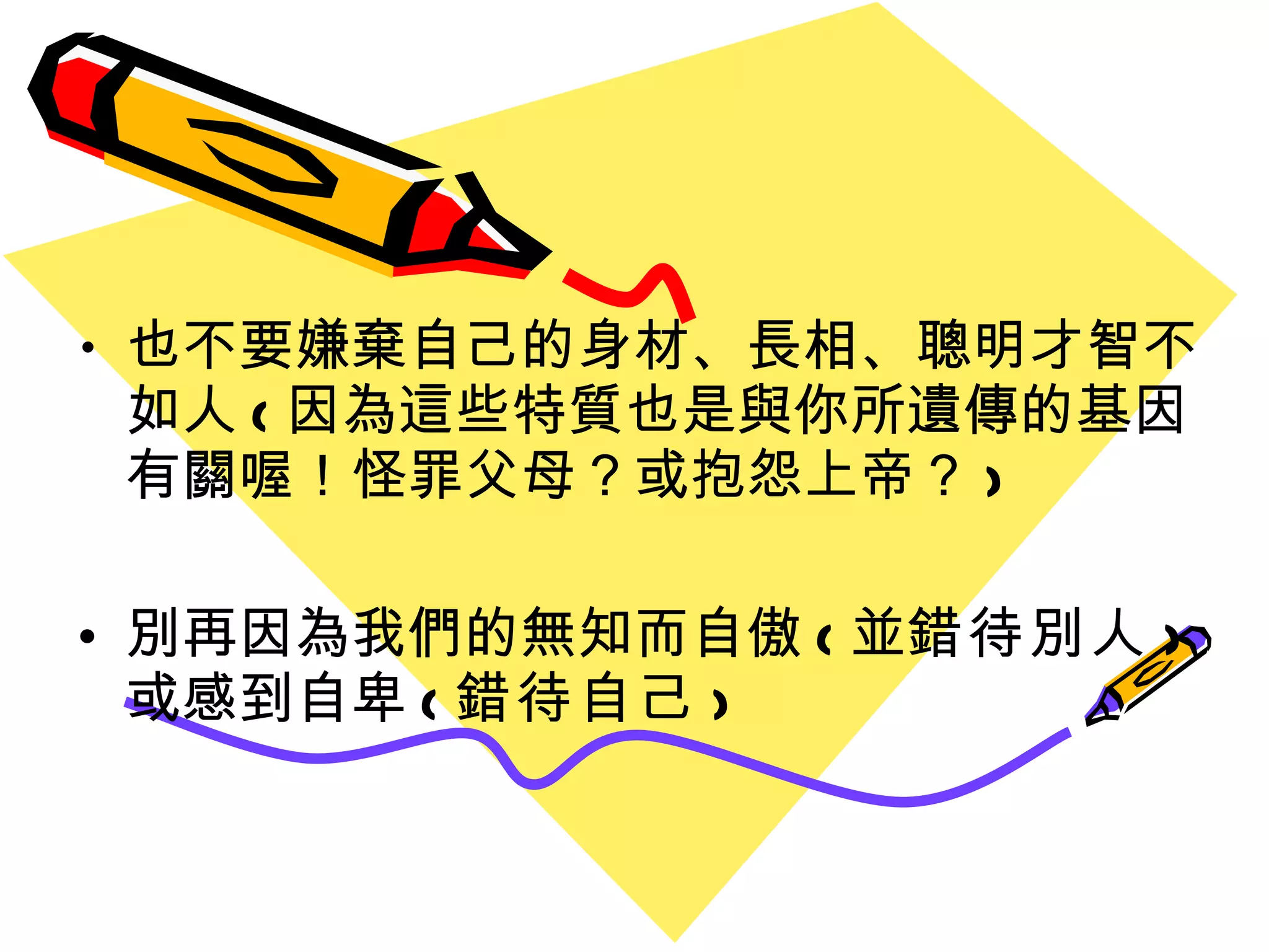 也不要嫌棄自己的身材 、 長相 、聰明才智不如人 ( 因為這些特質也是與你所遺傳的基因有關喔 ！ 怪罪父母？或抱怨上帝？ ) 別再因為我們的無知而自傲 ( 並 錯待別人 ) 或感到自卑 ( 錯待自己 ) 