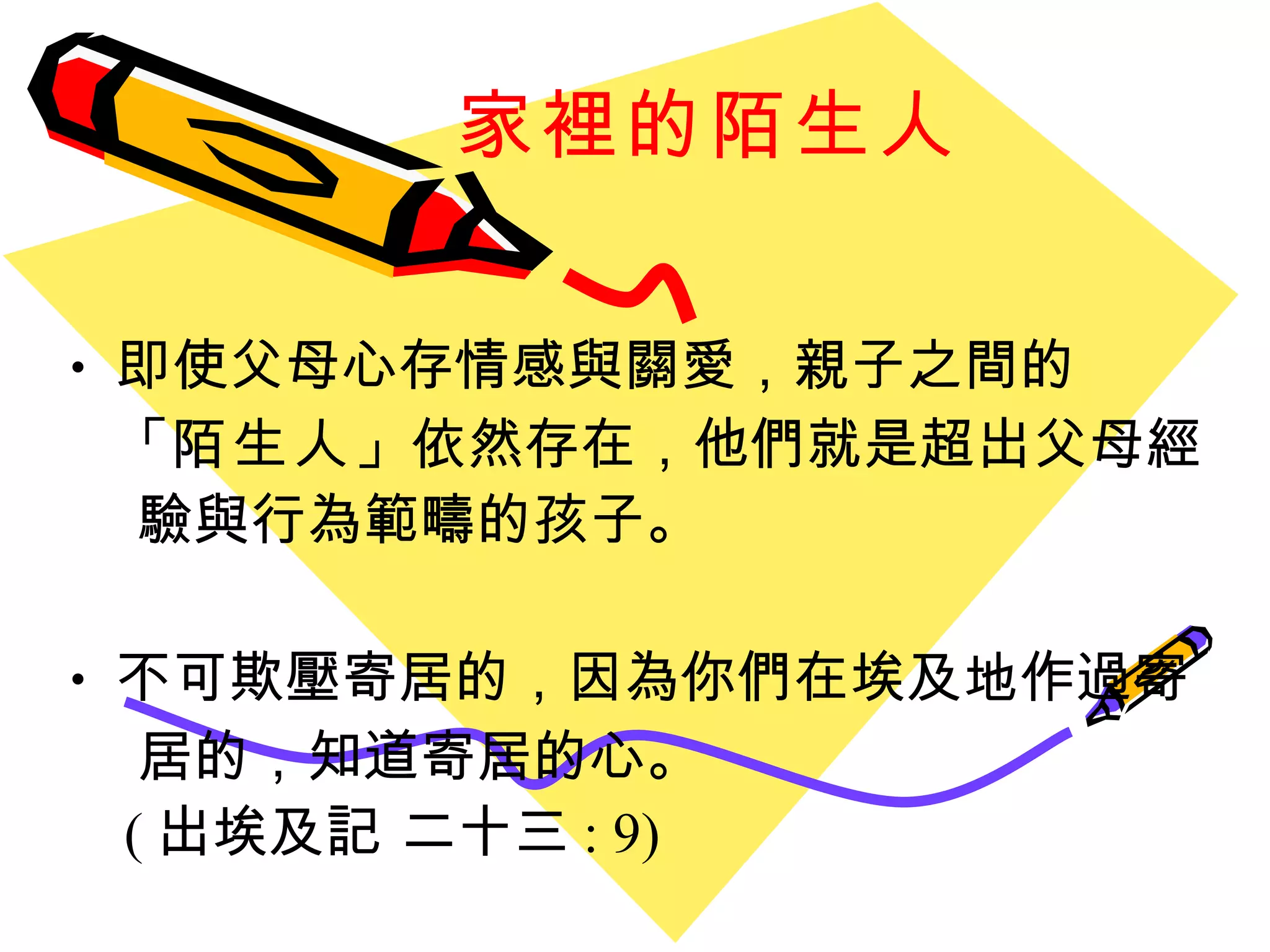 家裡的陌生人 即使父母心存情感與關愛，親子之間的 「 陌生人 」 依然存在，他們就是超出父母經  驗與行為範疇的孩子。 不可欺壓寄居的，因為你們在埃及地作過寄 居的，知道寄居的心。   ( 出埃及記 二十三 : 9) 
