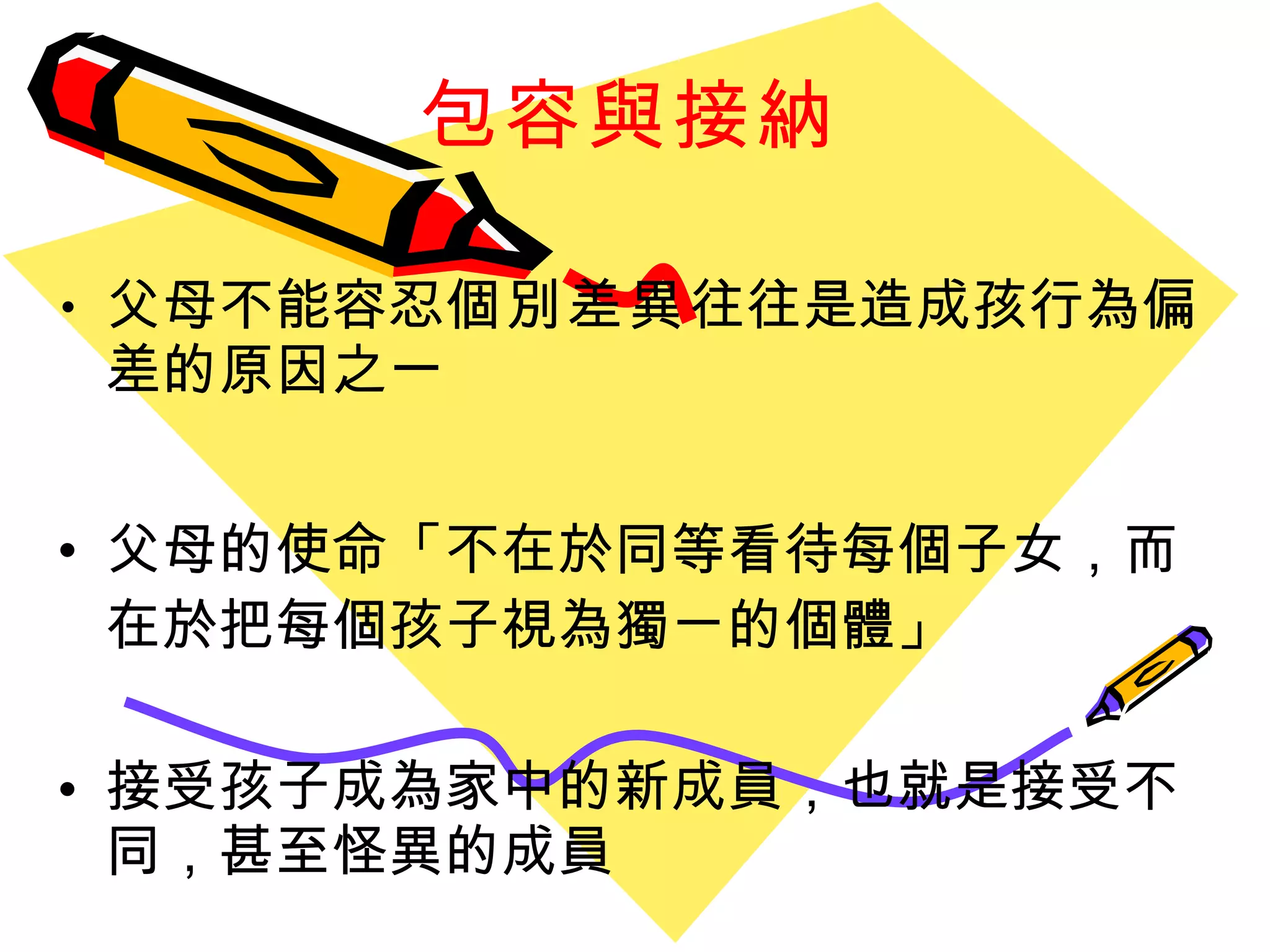 包容與接納 父母不能容忍 個別差異 往往是造成孩行為偏差的原因之一 父母的使命 「 不在於同等看待每個子女 ， 而在於把每個孩子視為獨ㄧ的個體 」 接受孩子成為家中的新成員 ， 也就是接受不同 ， 甚至怪異的成員 