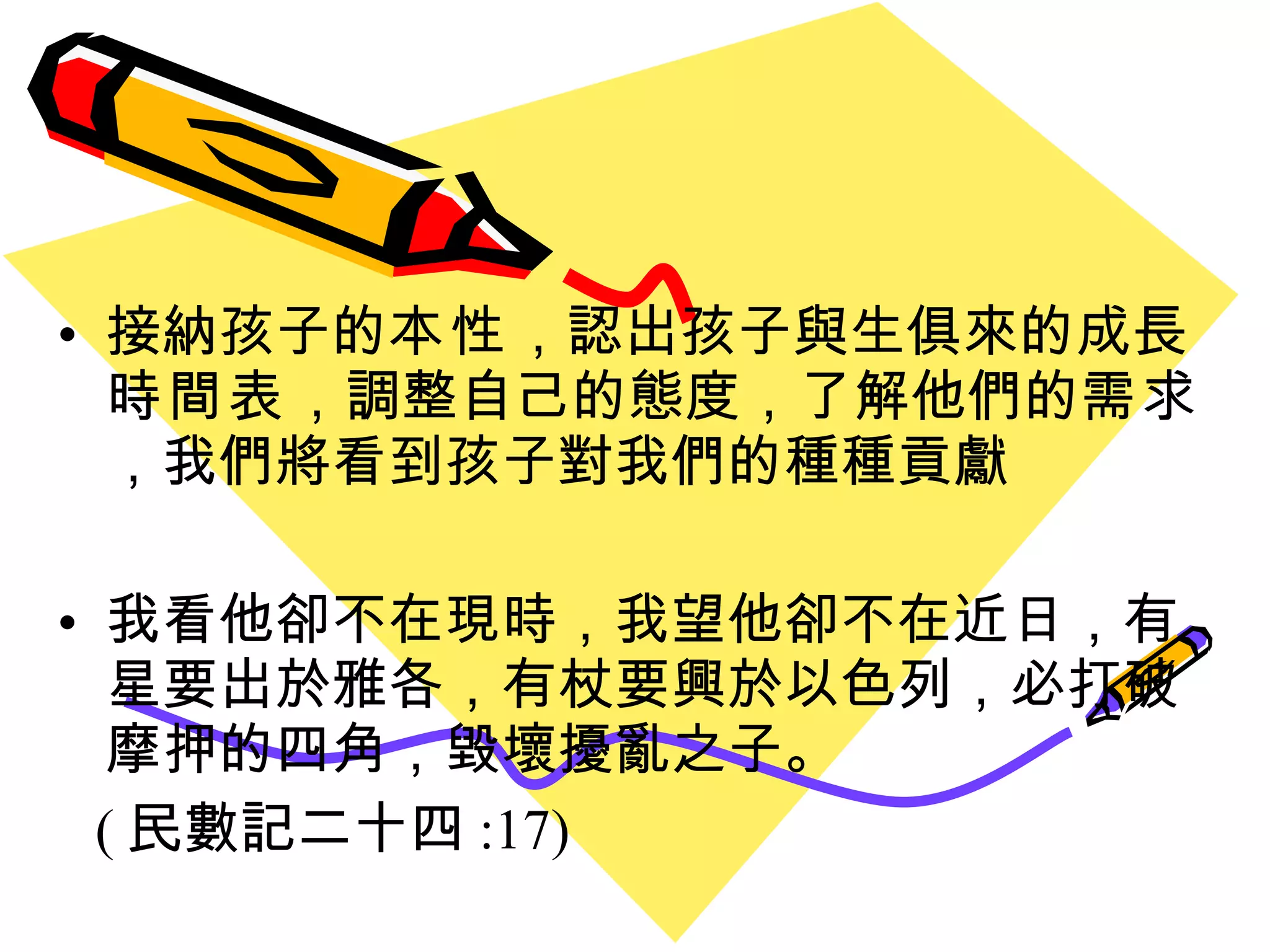 接納孩子的 本性 ，認出孩子與生俱來的成長 時間表 ，調整自己的態度，了解他們的 需求 ，我們將看到孩子對我們的種種貢獻 我看他卻不在現時，我望他卻不在近日，有星要出於雅各，有杖要興於以色列，必打破摩押的四角，毀壞擾亂之子。 ( 民數記二十四 :17) 