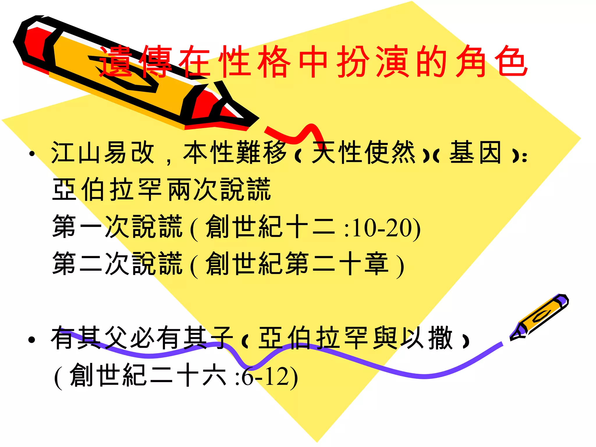 遺傳在性格中扮演的角色 江山易改 ， 本性難移 ( 天性使然 )( 基因 ): 亞伯拉罕 兩次說謊 第一次說謊 ( 創世紀十二 :10-20) 第二次說謊 ( 創世紀第二十章 ) 有其父必有其子 ( 亞伯拉罕 與 以撒 ) ( 創世紀二十六 :6-12) 