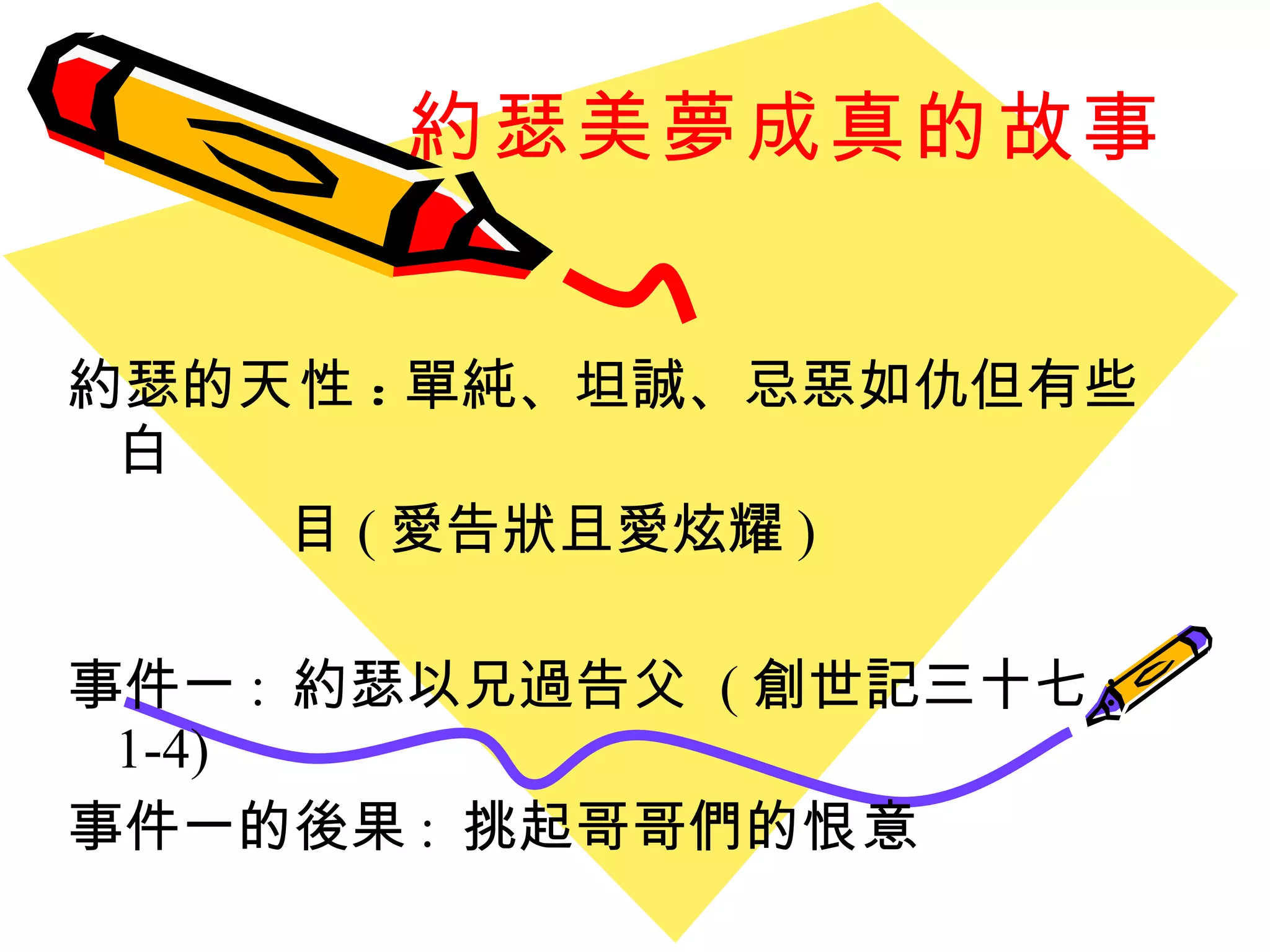 約瑟美夢成真的故事 約瑟的 天性 : 單純、坦誠、忌惡如仇但有些白 目 ( 愛告狀且愛炫耀 ) 事件一 :  約瑟以兄過告父  ( 創世記三十七 : 1-4) 事件一的後果 :  挑起哥哥們的 恨意 