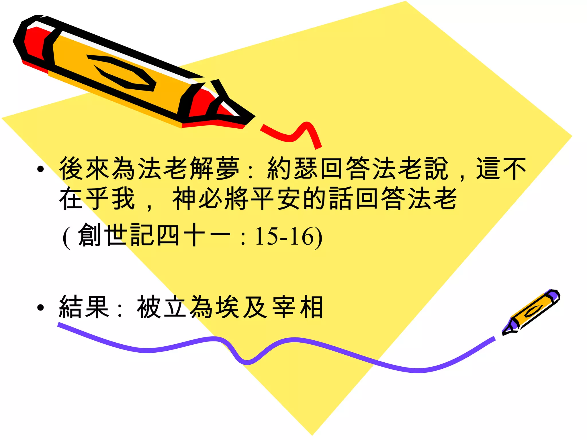 後來為法老解夢 :  約瑟回答法老說，這不在乎我， 神必將平安的話回答法老 ( 創世記四十ㄧ : 15-16) 結果 :  被立為 埃及宰相 