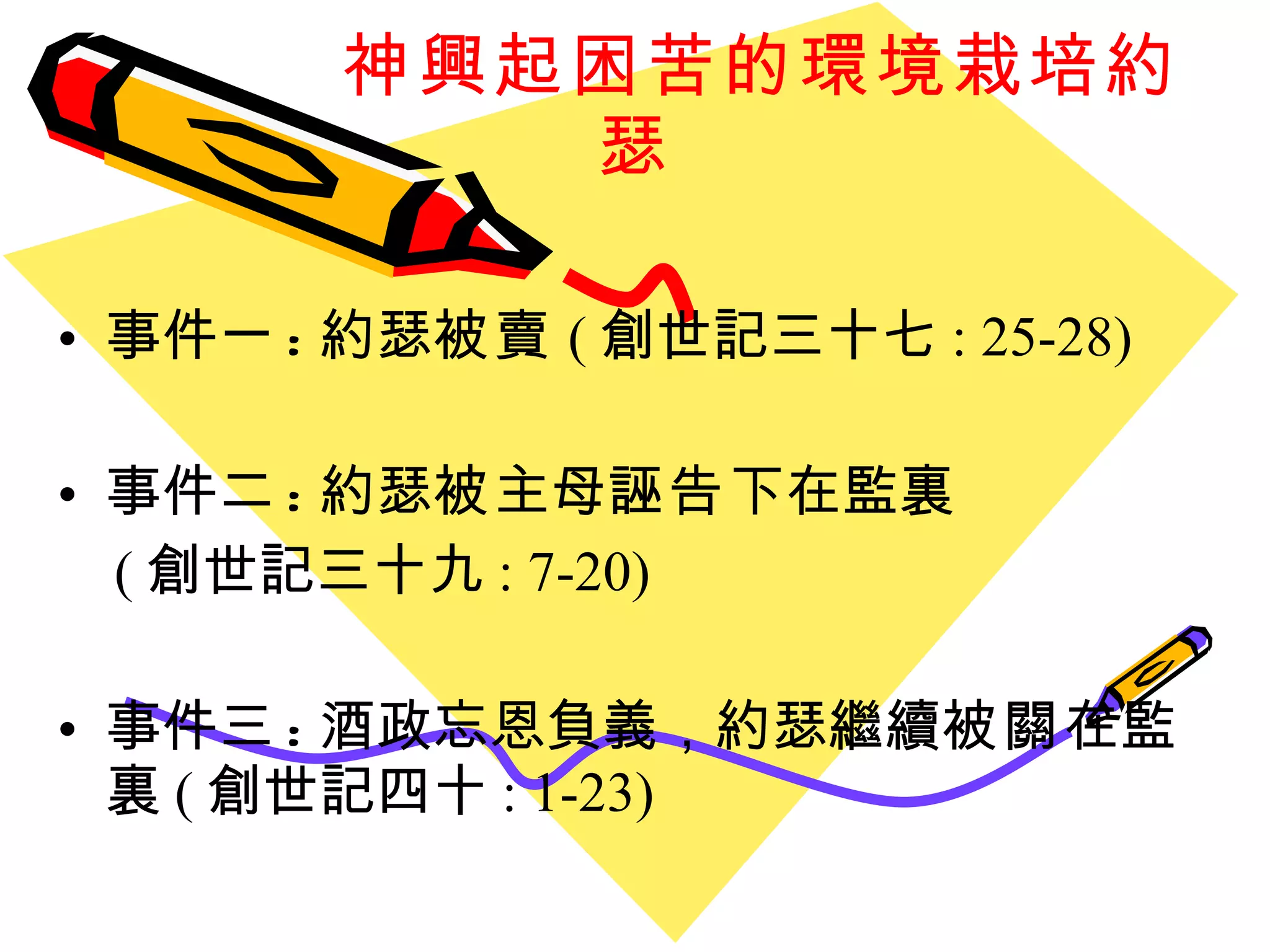 神興起困苦的環境栽培約瑟 事件一 : 約瑟 被賣 ( 創世記三十七 : 25-28) 事件二 : 約瑟 被 主母 誣告 下在監裏 ( 創世記三十九 : 7-20) 事件三 : 酒政忘恩負義，約瑟繼續 被關 在監裏 ( 創世記四十 : 1-23) 