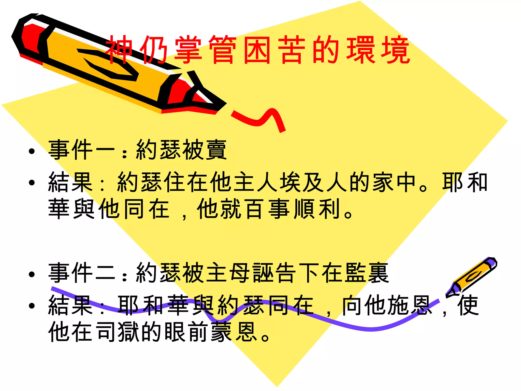 神仍掌管困苦的環境 事件一 : 約瑟被賣 結果 :  約瑟住在他主人埃及人的家中。 耶和 華與他同在 ，他就 百事順利 。 事件二 : 約瑟被主母誣告下在監裏 結果 :  耶和華與約瑟同在 ，向他施恩，使他在司獄的眼前 蒙恩 。 