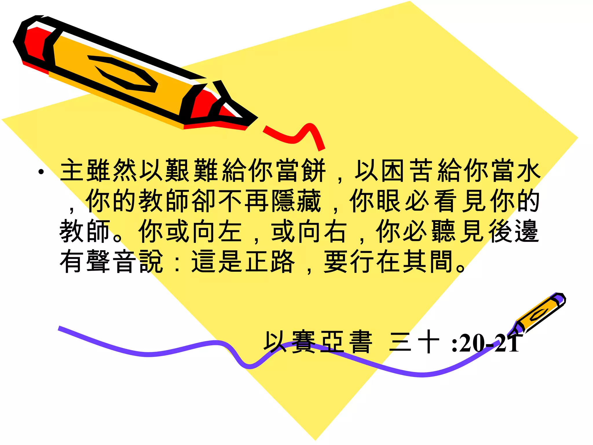 主雖然以 艱難 給你當餅，以 困苦 給你當水，你的教師卻不再隱藏，你 眼必看見 你的教師。你或向左，或向右，你 必聽見 後邊有聲音說：這是正路，要行在其間。 以賽亞書 三十 :20-21 