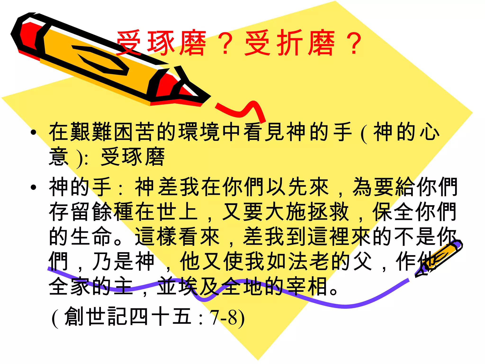 受琢磨？受折磨？ 在艱難困苦的環境中看見 神的手 ( 神的心意 ):  受 琢磨 神的手 :  神 差我在你們以先來，為要給你們存留餘種在世上，又要大施拯救，保全你們的生命。這樣看來，差我到這裡來的不是你們，乃是 神 ，他又使我如法老的父，作他全家的主，並埃及全地的宰相。  ( 創世記四十五 : 7-8) 