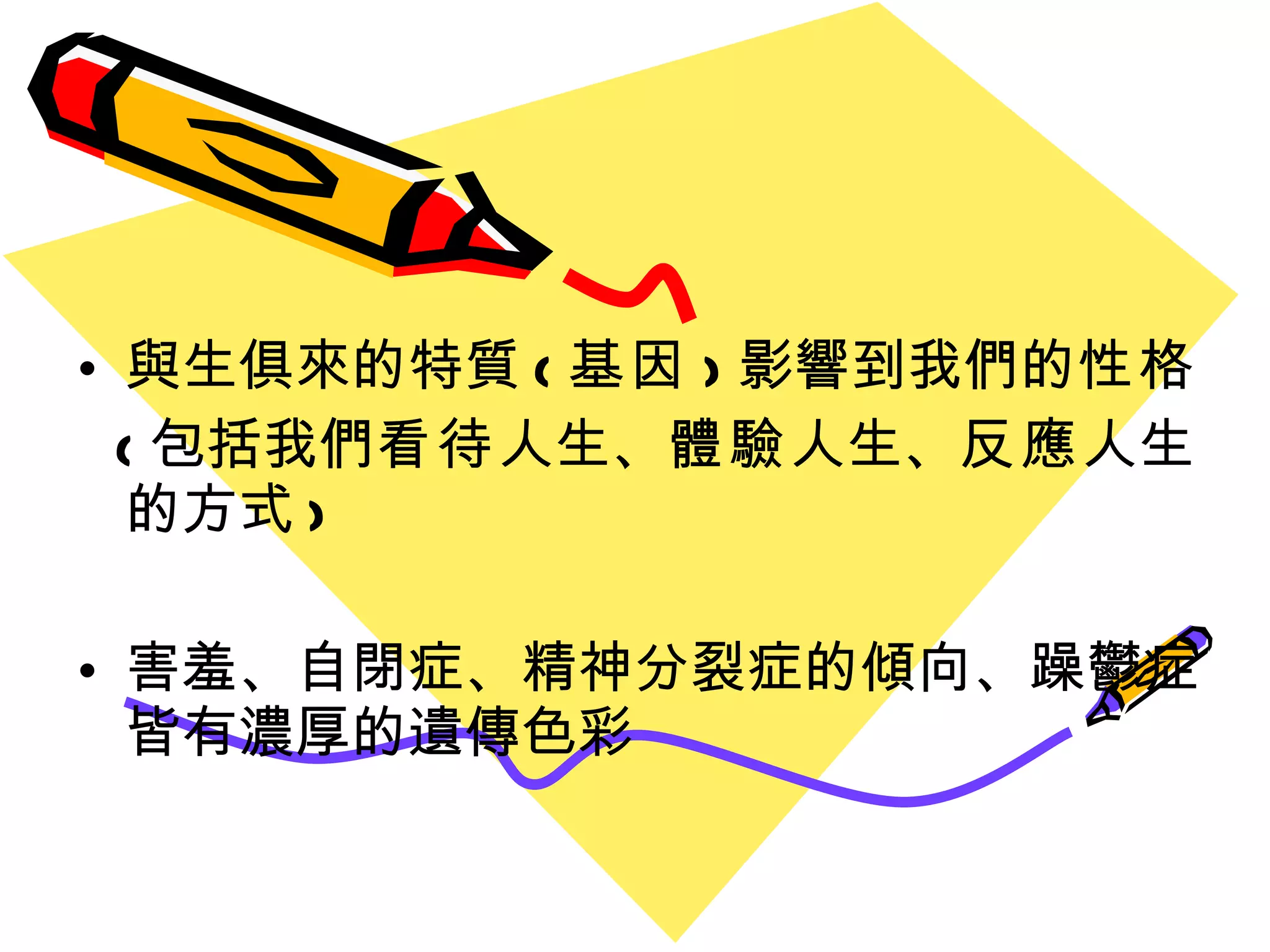 與生俱來的特質 ( 基因 ) 影響到我們的 性格 ( 包括我們 看待 人生、 體驗 人生、 反應 人生的方式 ) 害羞、自閉症、精神分裂症的傾向、躁鬱症皆有濃厚的遺傳色彩 