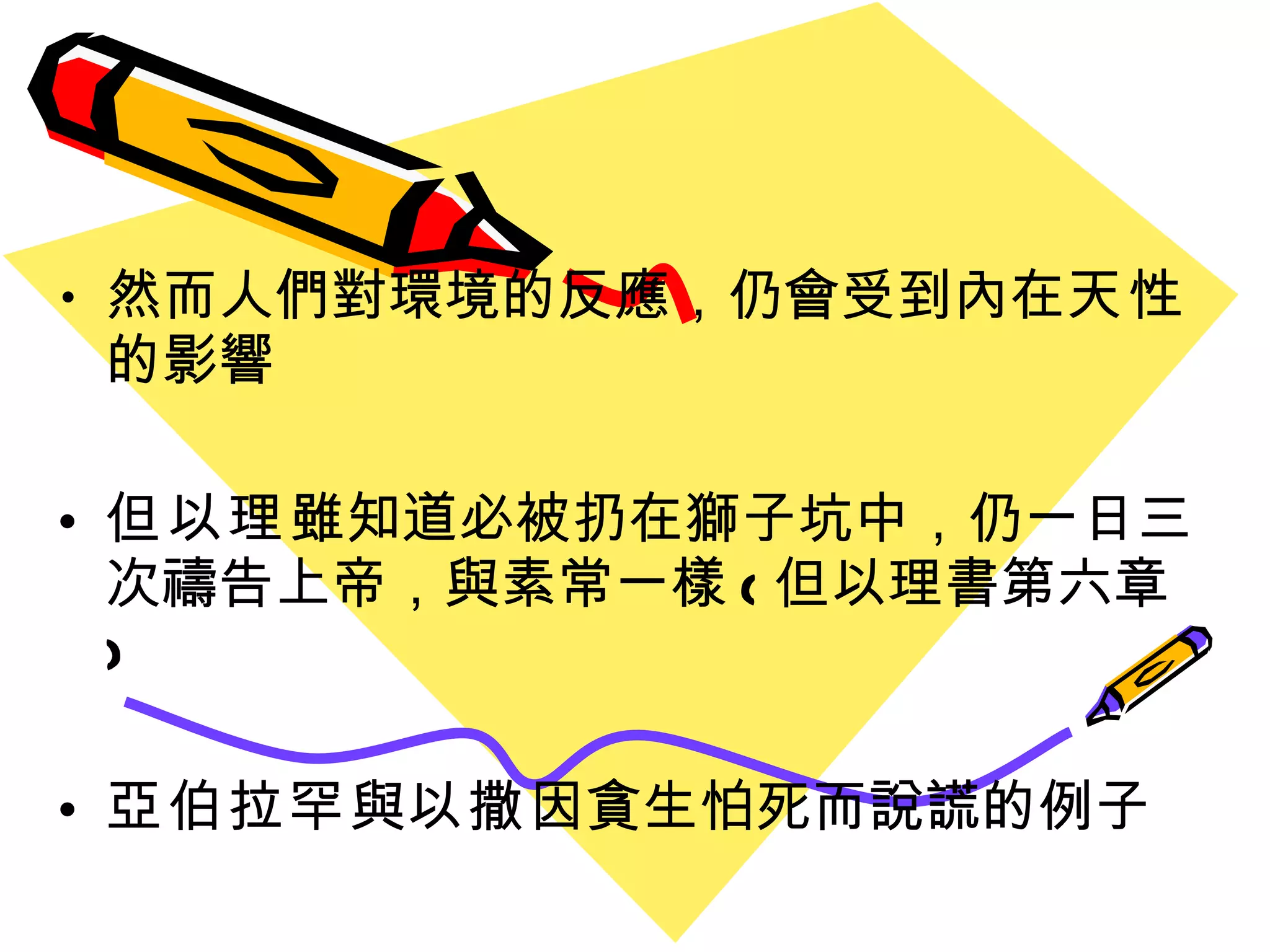 然而人們對環境的反應 ， 仍會受到內在 天性  的影響 但以理 雖知道必被扔在獅子坑中 ， 仍一日三次禱告上帝 ， 與素常一樣 ( 但以理書第六章 ) 亞伯拉罕 與 以撒 因貪生怕死而說謊的例子 